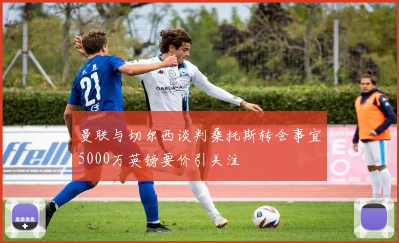 曼联与切尔西谈判桑托斯转会事宜5000万英镑要价引关注