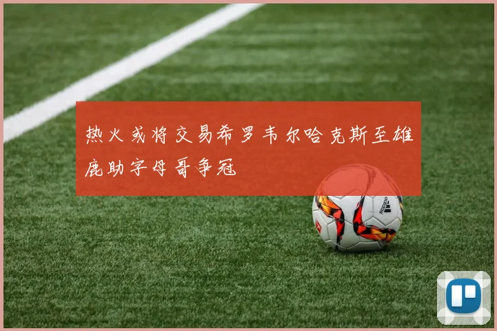 热火或将交易希罗韦尔哈克斯至雄鹿助字母哥争冠