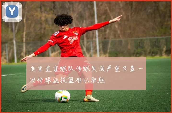 老里直言球队传球失误严重只靠一次传球就投篮难以取胜