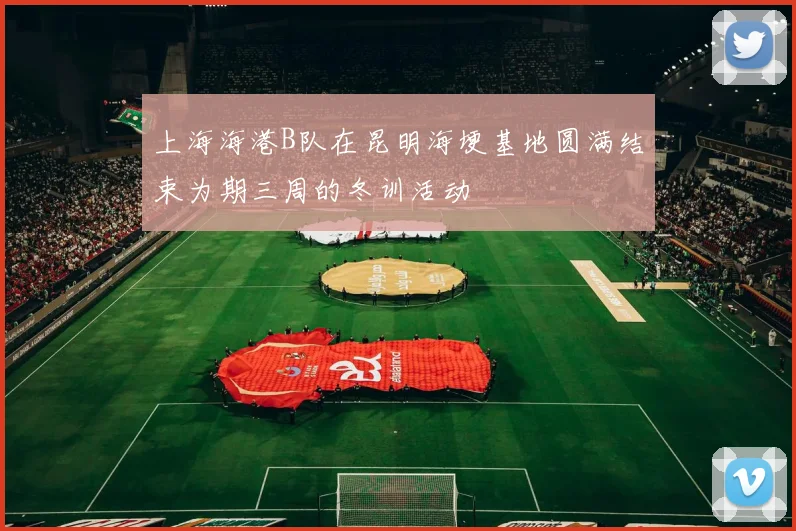 上海海港B队在昆明海埂基地圆满结束为期三周的冬训活动