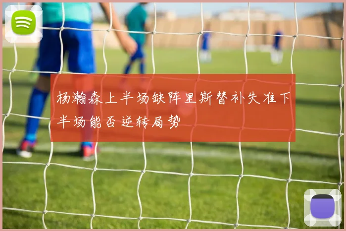 杨瀚森上半场缺阵里斯替补失准下半场能否逆转局势