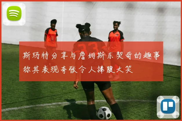 斯玛特分享与詹姆斯东契奇的趣事称其表现夸张令人捧腹大笑