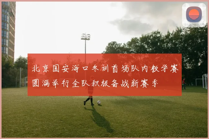 北京国安海口冬训首场队内教学赛圆满举行全队积极备战新赛季
