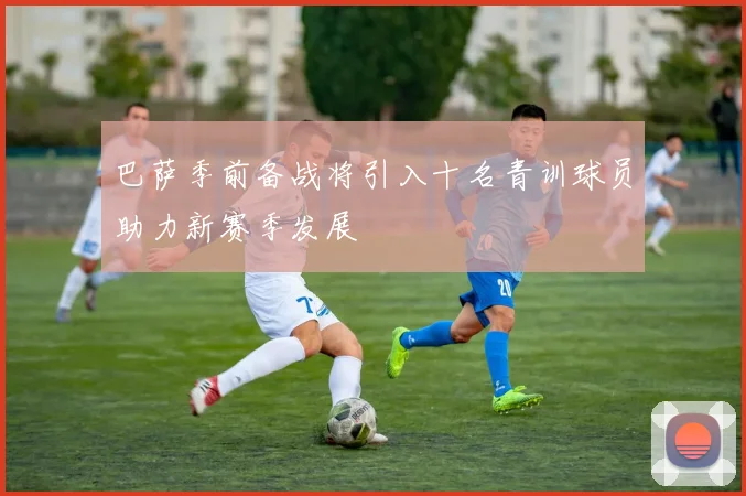 巴萨季前备战将引入十名青训球员助力新赛季发展
