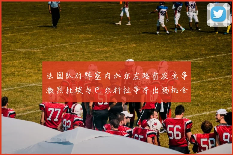 法国队对阵塞内加尔左路首发竞争激烈杜埃与巴尔科拉争夺出场机会