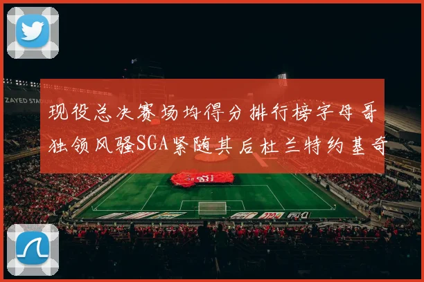 现役总决赛场均得分排行榜字母哥独领风骚SGA紧随其后杜兰特约基奇东契奇争夺第三