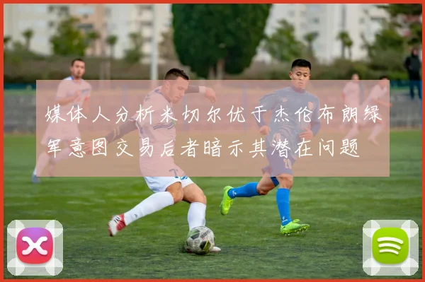 媒体人分析米切尔优于杰伦布朗绿军意图交易后者暗示其潜在问题