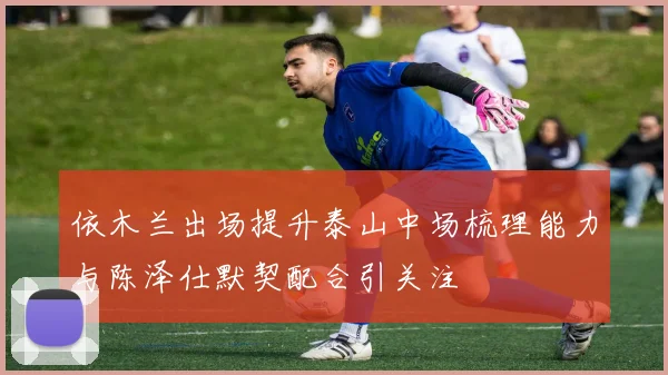 依木兰出场提升泰山中场梳理能力与陈泽仕默契配合引关注