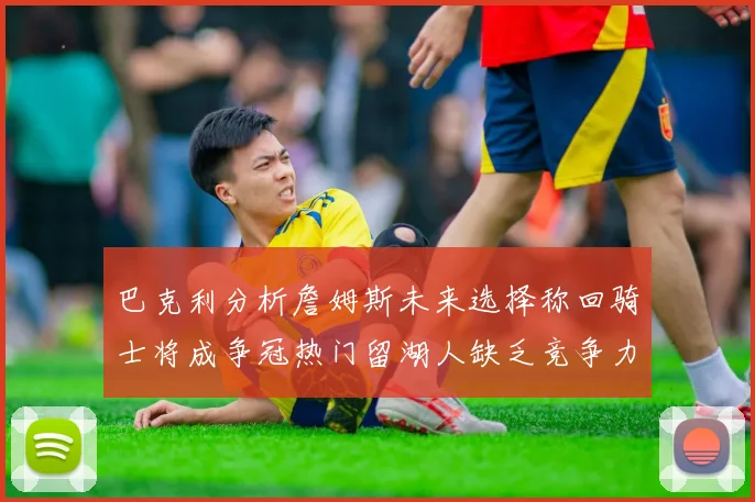 巴克利分析詹姆斯未来选择称回骑士将成争冠热门留湖人缺乏竞争力