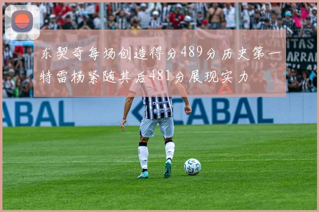 东契奇每场创造得分489分历史第一特雷杨紧随其后481分展现实力