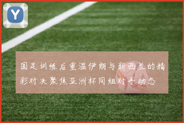 国足训练后重温伊朗与新西兰的精彩对决聚焦亚洲杯同组对手动态