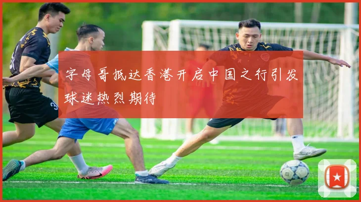 字母哥抵达香港开启中国之行引发球迷热烈期待