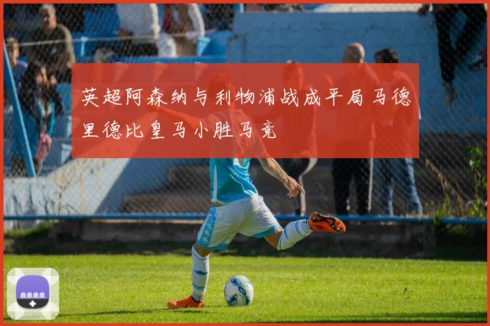 英超阿森纳与利物浦战成平局马德里德比皇马小胜马竞