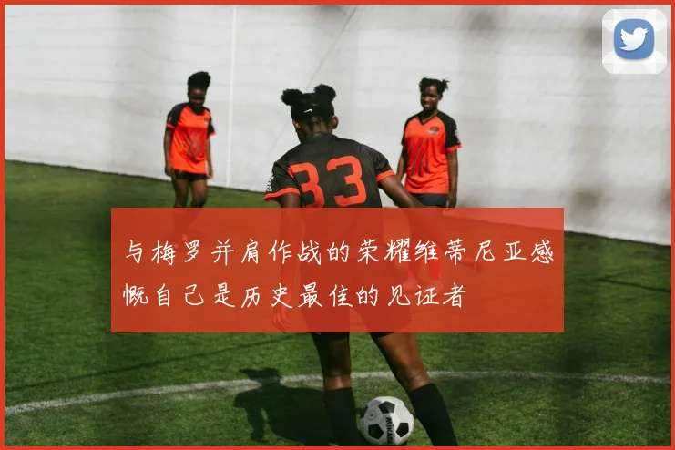 与梅罗并肩作战的荣耀维蒂尼亚感慨自己是历史最佳的见证者