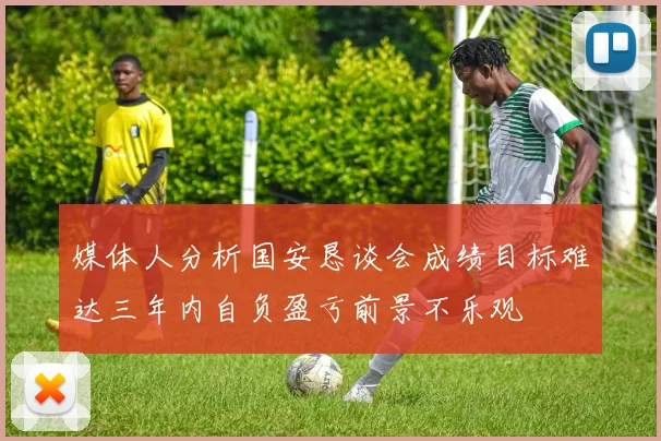 媒体人分析国安恳谈会成绩目标难达三年内自负盈亏前景不乐观