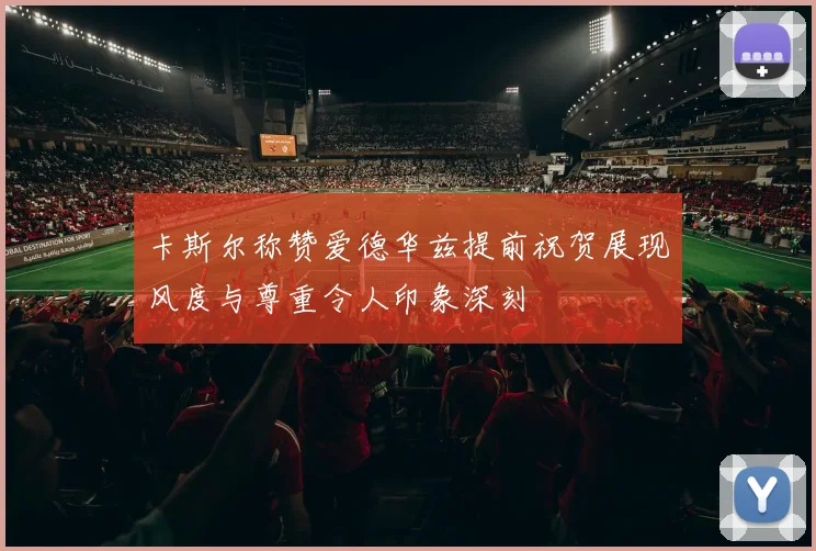 卡斯尔称赞爱德华兹提前祝贺展现风度与尊重令人印象深刻