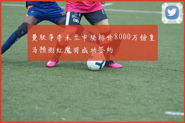 曼联争夺米兰中场标价8000万镑皇马预测红魔将成功签约